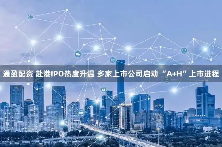 通盈配资 赴港IPO热度升温 多家上市公司启动 “A+H”上市进程