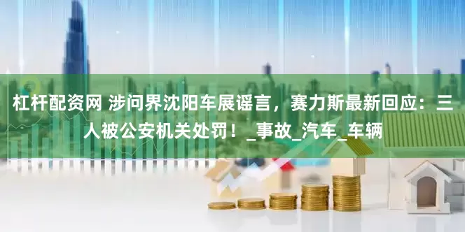 杠杆配资网 涉问界沈阳车展谣言，赛力斯最新回应：三人被公安机关处罚！_事故_汽车_车辆
