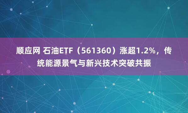顺应网 石油ETF（561360）涨超1.2%，传统能源景气与新兴技术突破共振