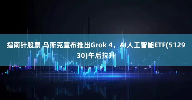 指南针股票 马斯克宣布推出Grok 4，AI人工智能ETF(512930)午后拉升