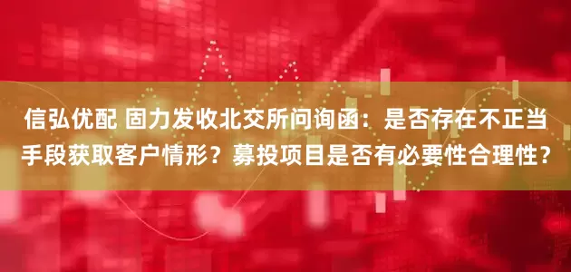 信弘优配 固力发收北交所问询函：是否存在不正当手段获取客户情形？募投项目是否有必要性合理性？