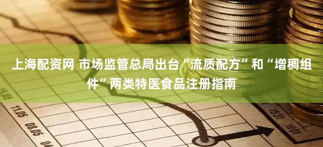上海配资网 市场监管总局出台“流质配方”和“增稠组件”两类特医食品注册指南