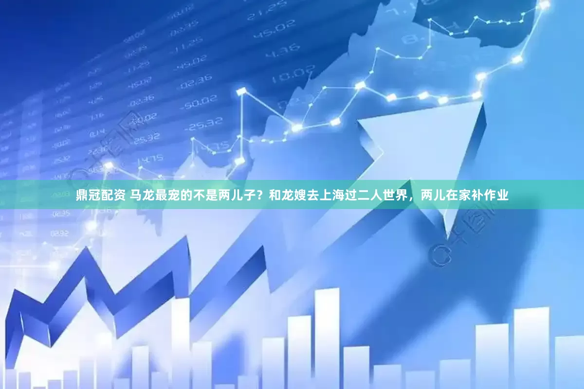 鼎冠配资 马龙最宠的不是两儿子？和龙嫂去上海过二人世界，两儿在家补作业