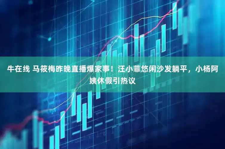 牛在线 马筱梅昨晚直播爆家事！汪小菲悠闲沙发躺平，小杨阿姨休假引热议