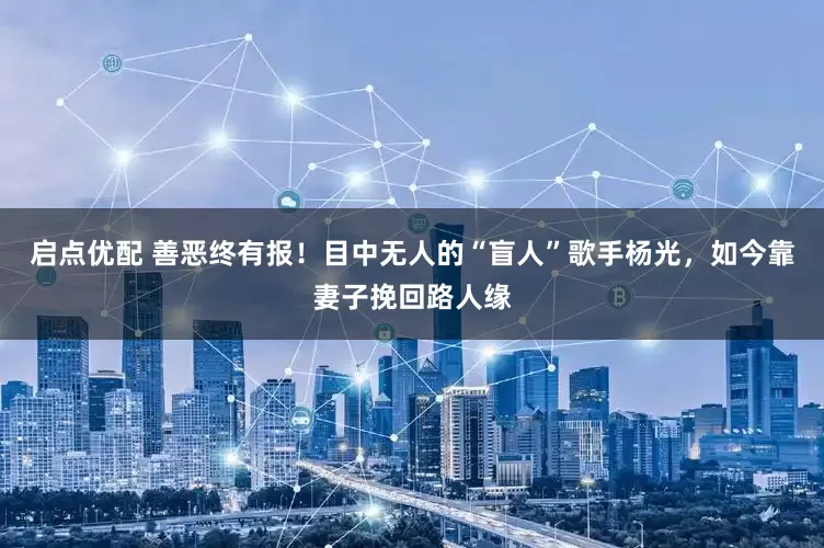 启点优配 善恶终有报！目中无人的“盲人”歌手杨光，如今靠妻子挽回路人缘