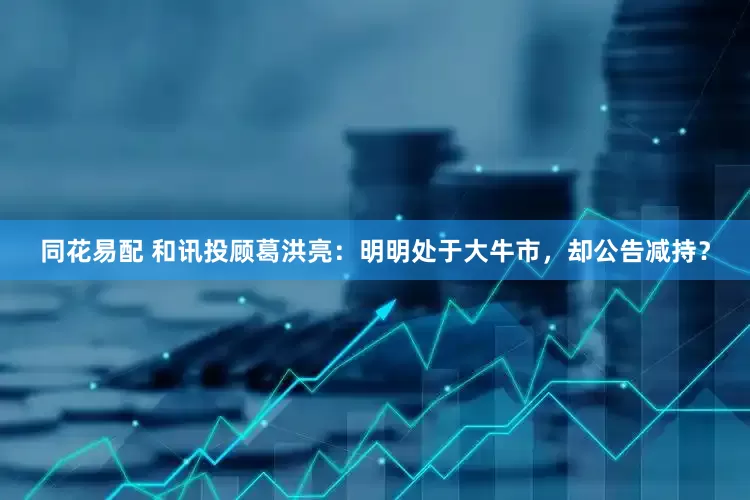同花易配 和讯投顾葛洪亮：明明处于大牛市，却公告减持？