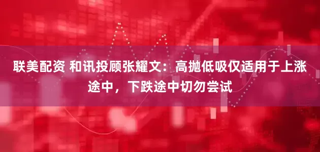 联美配资 和讯投顾张耀文：高抛低吸仅适用于上涨途中，下跌途中切勿尝试