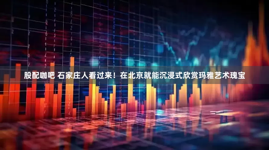 股配咖吧 石家庄人看过来！在北京就能沉浸式欣赏玛雅艺术瑰宝